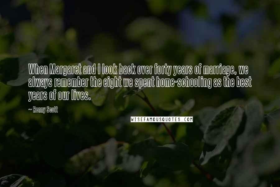 Renny Scott Quotes: When Margaret and I look back over forty years of marriage, we always remember the eight we spent home-schooling as the best years of our lives.