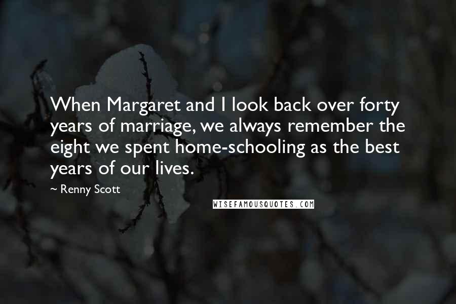 Renny Scott Quotes: When Margaret and I look back over forty years of marriage, we always remember the eight we spent home-schooling as the best years of our lives.