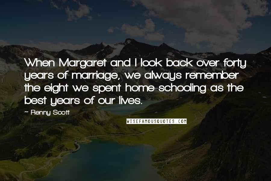 Renny Scott Quotes: When Margaret and I look back over forty years of marriage, we always remember the eight we spent home-schooling as the best years of our lives.