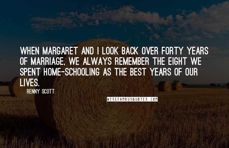 Renny Scott Quotes: When Margaret and I look back over forty years of marriage, we always remember the eight we spent home-schooling as the best years of our lives.