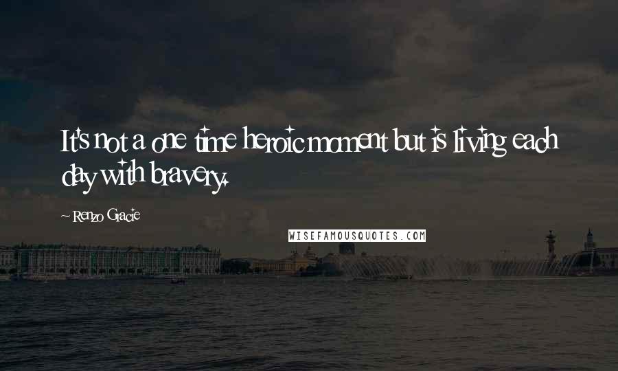 Renzo Gracie Quotes: It's not a one time heroic moment but is living each day with bravery.