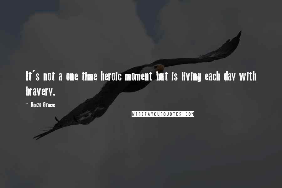 Renzo Gracie Quotes: It's not a one time heroic moment but is living each day with bravery.