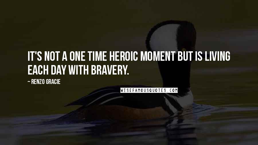 Renzo Gracie Quotes: It's not a one time heroic moment but is living each day with bravery.