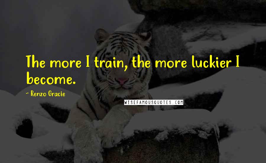 Renzo Gracie Quotes: The more I train, the more luckier I become.