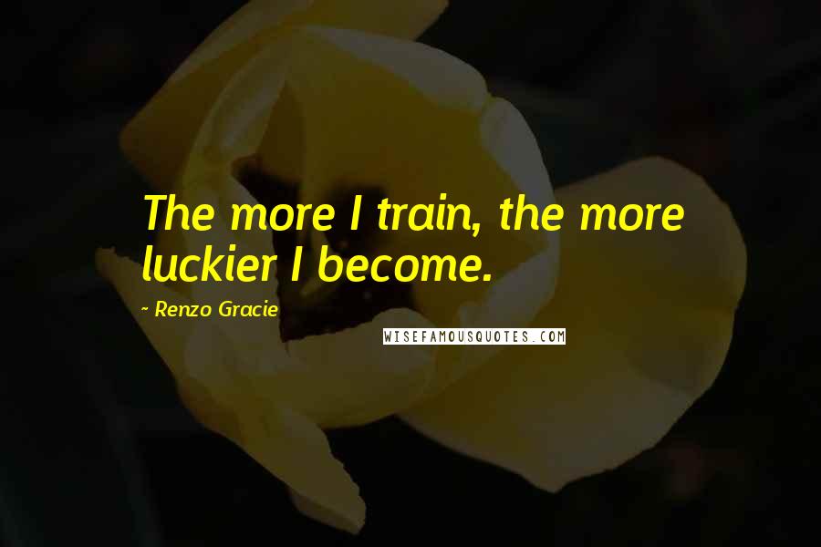 Renzo Gracie Quotes: The more I train, the more luckier I become.