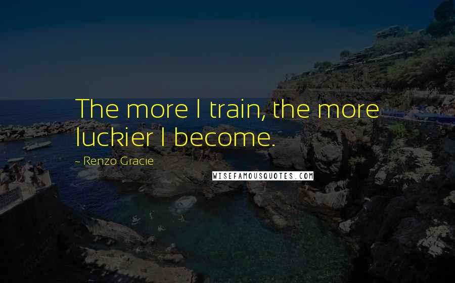 Renzo Gracie Quotes: The more I train, the more luckier I become.