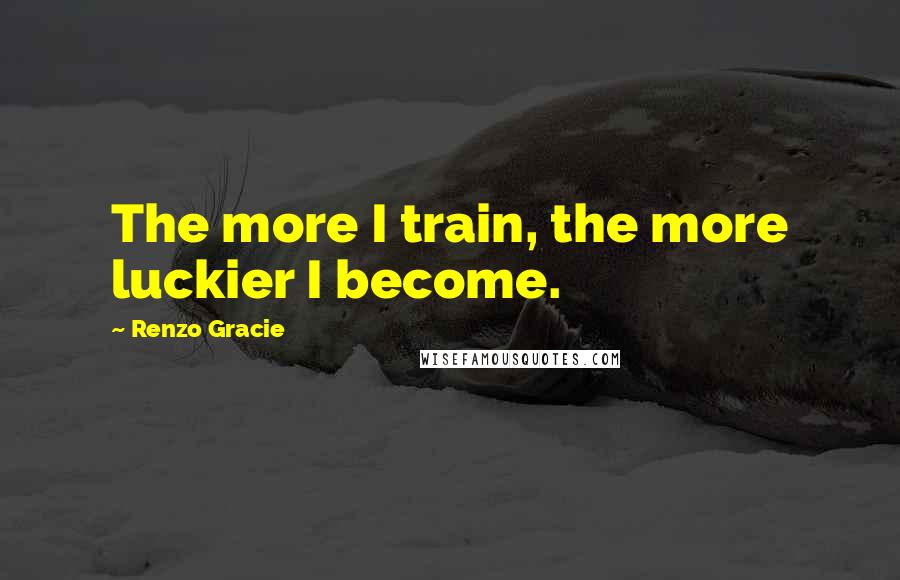 Renzo Gracie Quotes: The more I train, the more luckier I become.