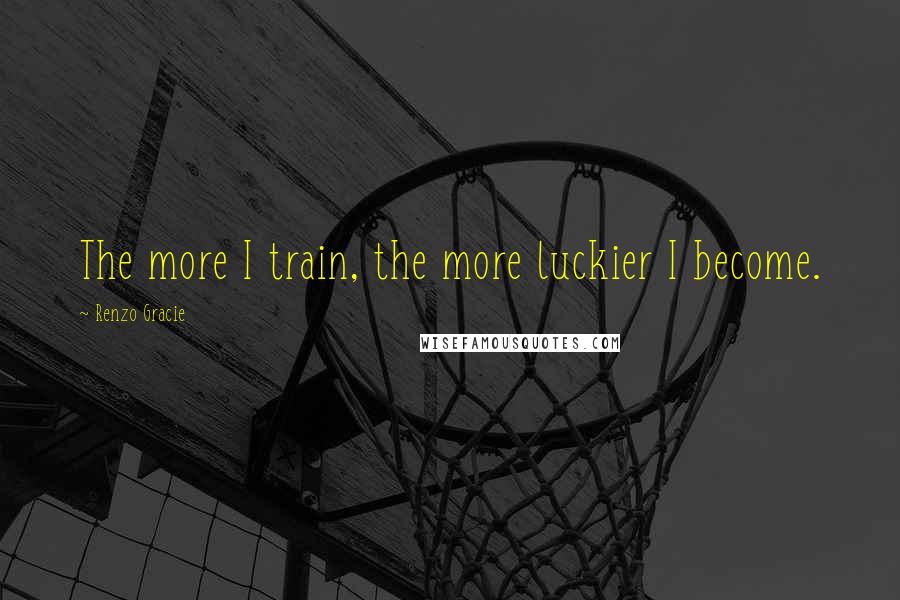 Renzo Gracie Quotes: The more I train, the more luckier I become.