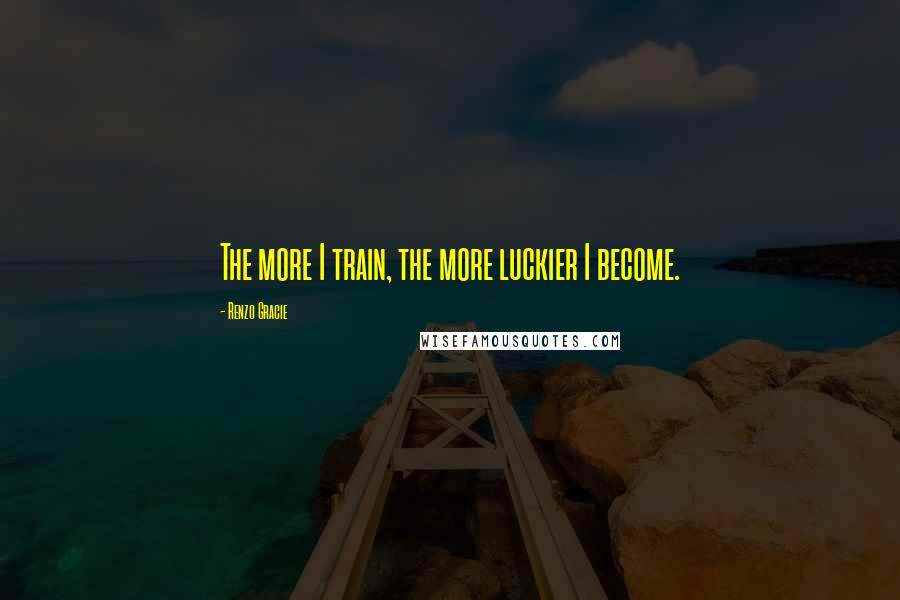 Renzo Gracie Quotes: The more I train, the more luckier I become.