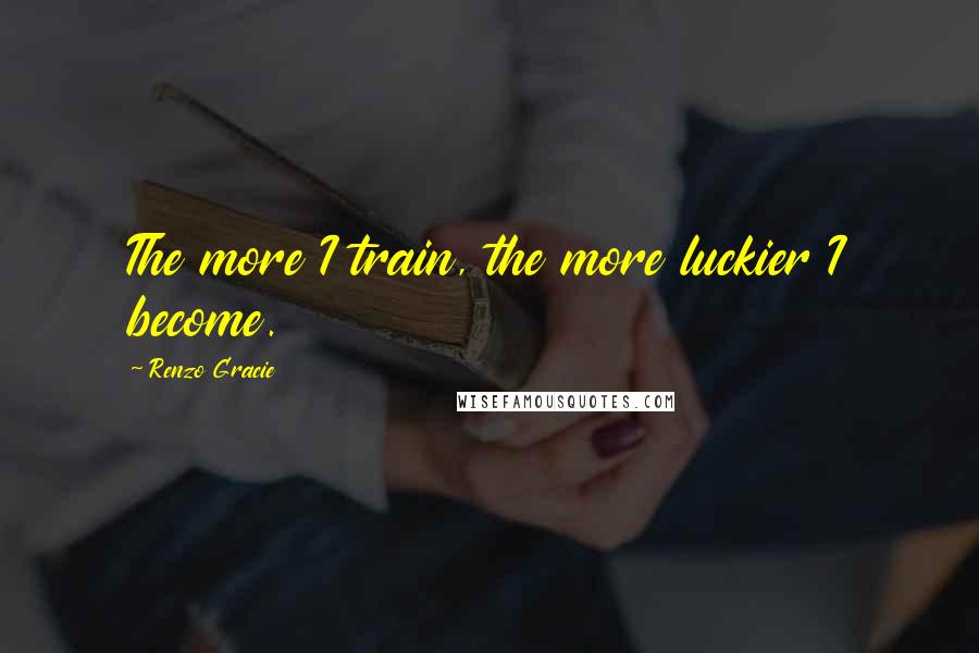 Renzo Gracie Quotes: The more I train, the more luckier I become.