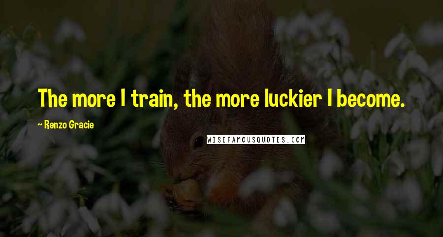 Renzo Gracie Quotes: The more I train, the more luckier I become.