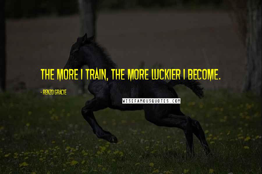 Renzo Gracie Quotes: The more I train, the more luckier I become.