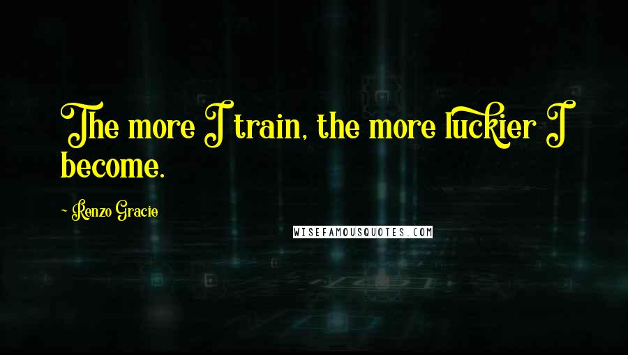 Renzo Gracie Quotes: The more I train, the more luckier I become.