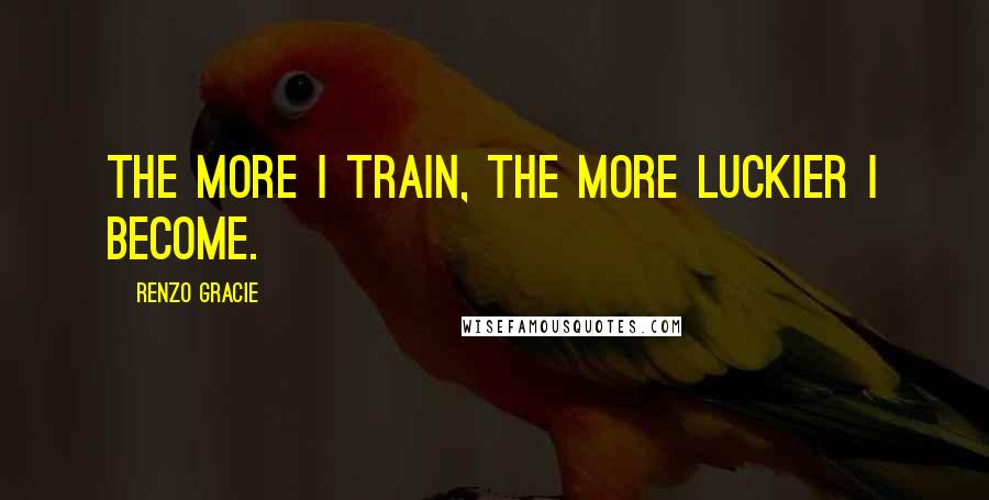 Renzo Gracie Quotes: The more I train, the more luckier I become.