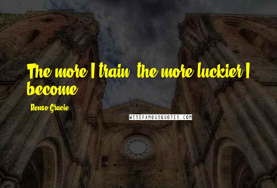 Renzo Gracie Quotes: The more I train, the more luckier I become.