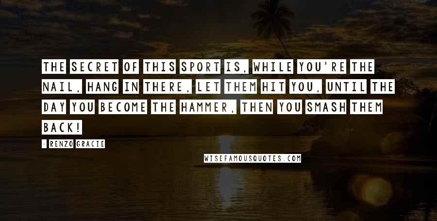 Renzo Gracie Quotes: The secret of this sport is, while you're the nail, hang in there, let them hit you, until the day you become the hammer, then you smash them back!