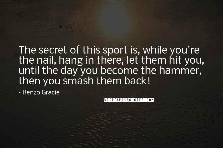 Renzo Gracie Quotes: The secret of this sport is, while you're the nail, hang in there, let them hit you, until the day you become the hammer, then you smash them back!