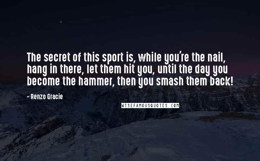 Renzo Gracie Quotes: The secret of this sport is, while you're the nail, hang in there, let them hit you, until the day you become the hammer, then you smash them back!