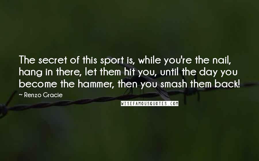 Renzo Gracie Quotes: The secret of this sport is, while you're the nail, hang in there, let them hit you, until the day you become the hammer, then you smash them back!