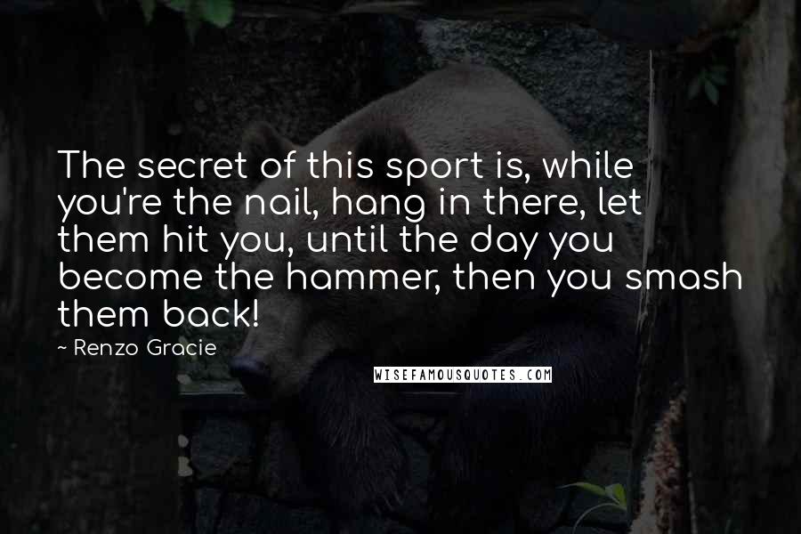 Renzo Gracie Quotes: The secret of this sport is, while you're the nail, hang in there, let them hit you, until the day you become the hammer, then you smash them back!