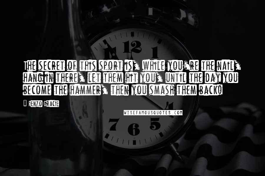 Renzo Gracie Quotes: The secret of this sport is, while you're the nail, hang in there, let them hit you, until the day you become the hammer, then you smash them back!