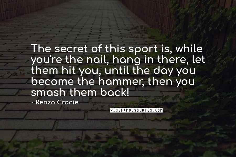 Renzo Gracie Quotes: The secret of this sport is, while you're the nail, hang in there, let them hit you, until the day you become the hammer, then you smash them back!