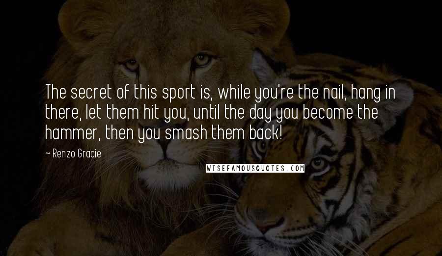 Renzo Gracie Quotes: The secret of this sport is, while you're the nail, hang in there, let them hit you, until the day you become the hammer, then you smash them back!