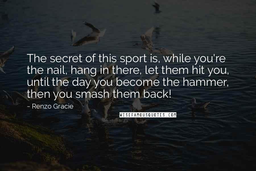 Renzo Gracie Quotes: The secret of this sport is, while you're the nail, hang in there, let them hit you, until the day you become the hammer, then you smash them back!