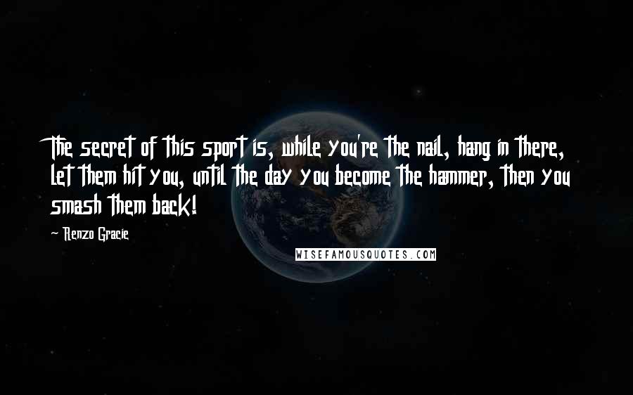 Renzo Gracie Quotes: The secret of this sport is, while you're the nail, hang in there, let them hit you, until the day you become the hammer, then you smash them back!