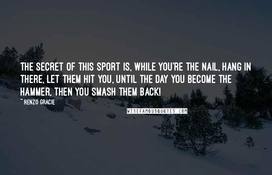 Renzo Gracie Quotes: The secret of this sport is, while you're the nail, hang in there, let them hit you, until the day you become the hammer, then you smash them back!