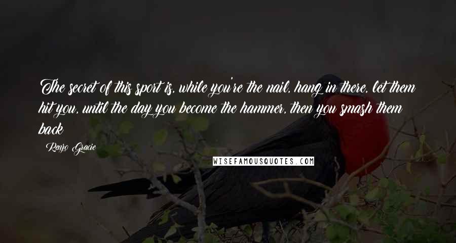 Renzo Gracie Quotes: The secret of this sport is, while you're the nail, hang in there, let them hit you, until the day you become the hammer, then you smash them back!