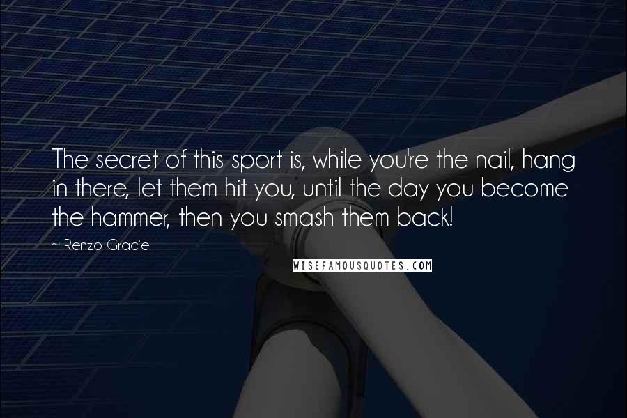 Renzo Gracie Quotes: The secret of this sport is, while you're the nail, hang in there, let them hit you, until the day you become the hammer, then you smash them back!