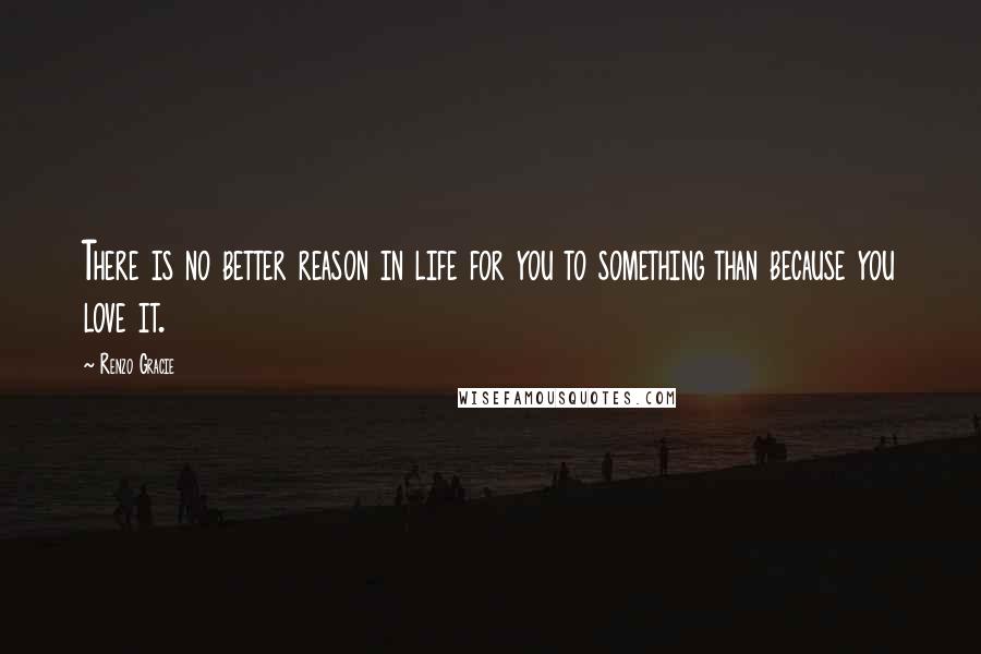 Renzo Gracie Quotes: There is no better reason in life for you to something than because you love it.