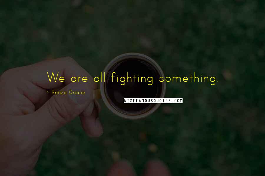 Renzo Gracie Quotes: We are all fighting something.