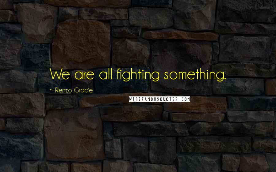 Renzo Gracie Quotes: We are all fighting something.
