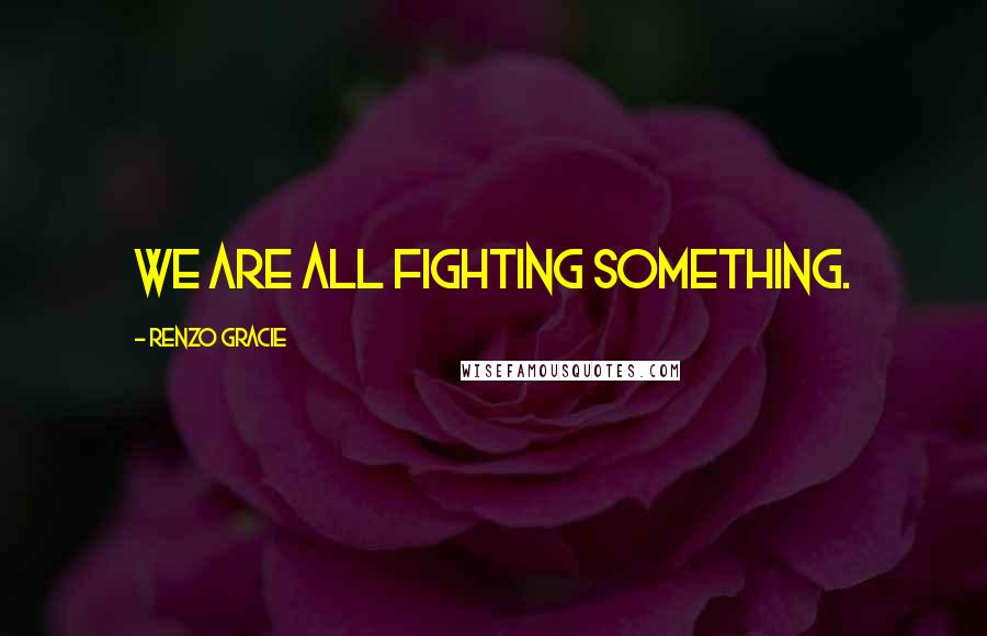 Renzo Gracie Quotes: We are all fighting something.