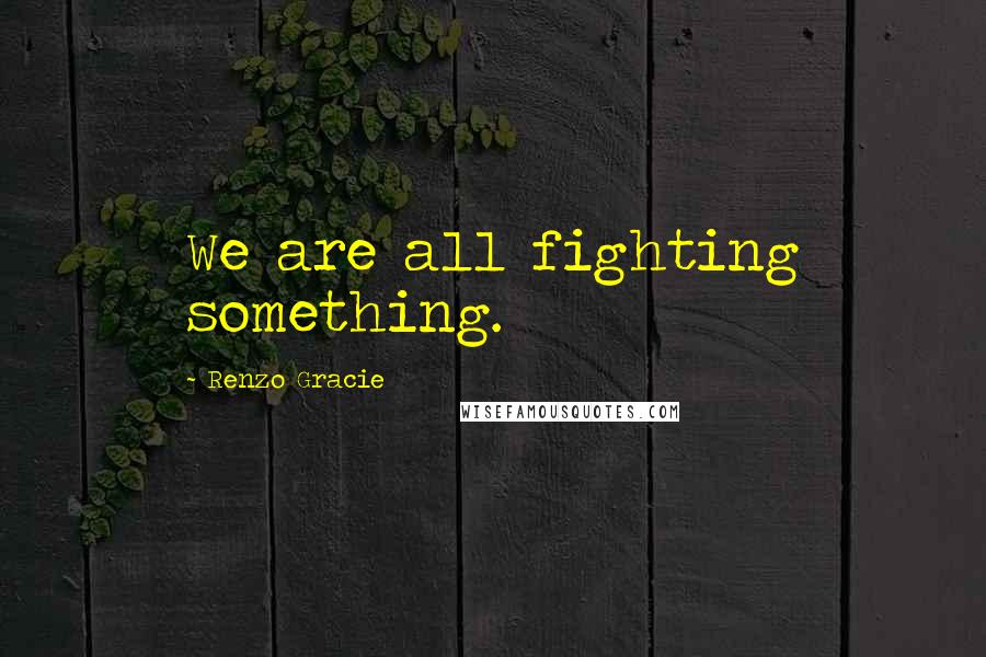 Renzo Gracie Quotes: We are all fighting something.