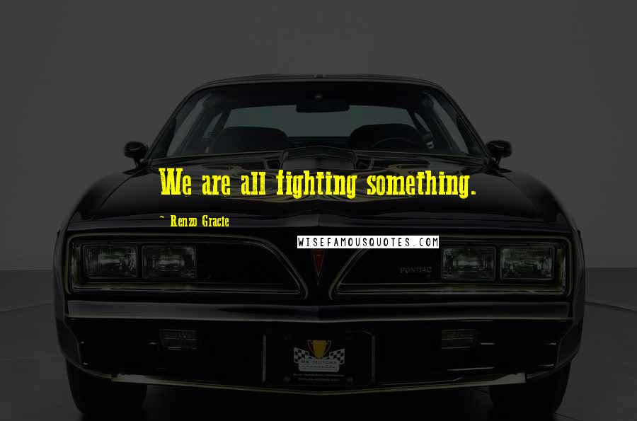 Renzo Gracie Quotes: We are all fighting something.