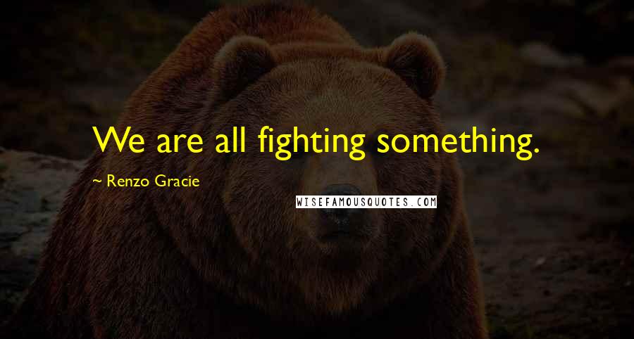 Renzo Gracie Quotes: We are all fighting something.