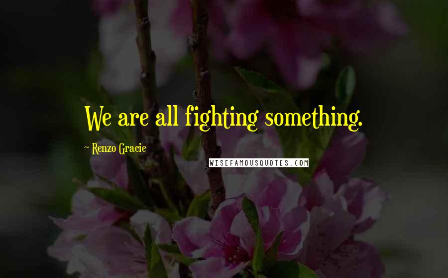 Renzo Gracie Quotes: We are all fighting something.