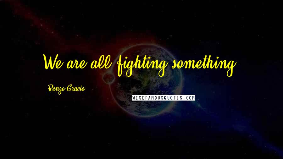 Renzo Gracie Quotes: We are all fighting something.