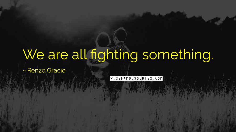 Renzo Gracie Quotes: We are all fighting something.