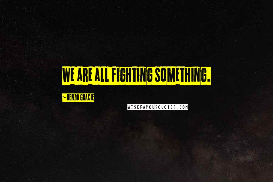 Renzo Gracie Quotes: We are all fighting something.