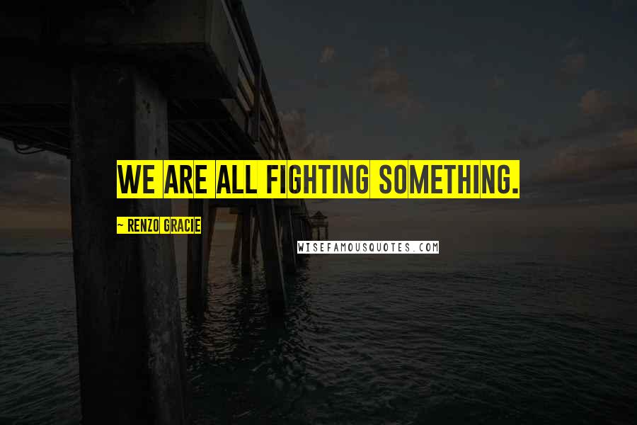 Renzo Gracie Quotes: We are all fighting something.