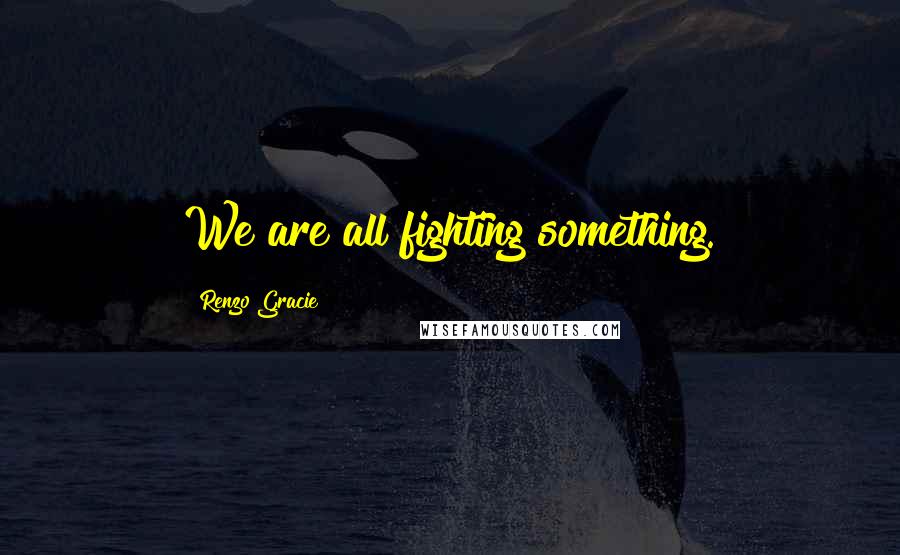 Renzo Gracie Quotes: We are all fighting something.