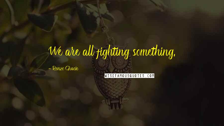 Renzo Gracie Quotes: We are all fighting something.