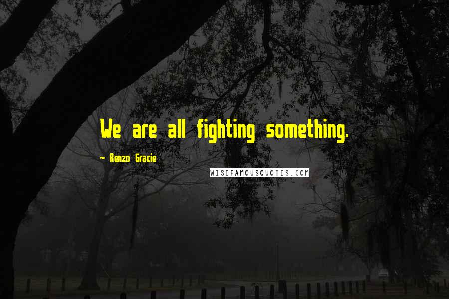 Renzo Gracie Quotes: We are all fighting something.