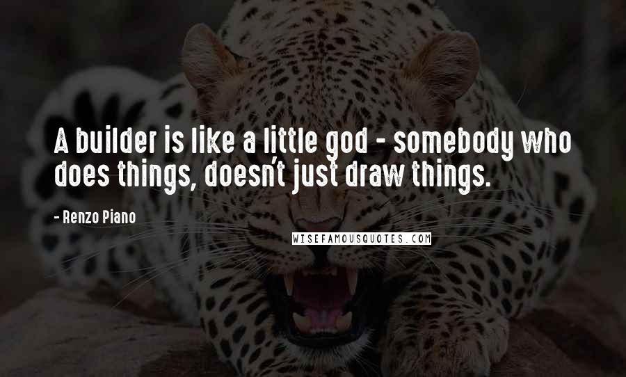 Renzo Piano Quotes: A builder is like a little god - somebody who does things, doesn't just draw things.