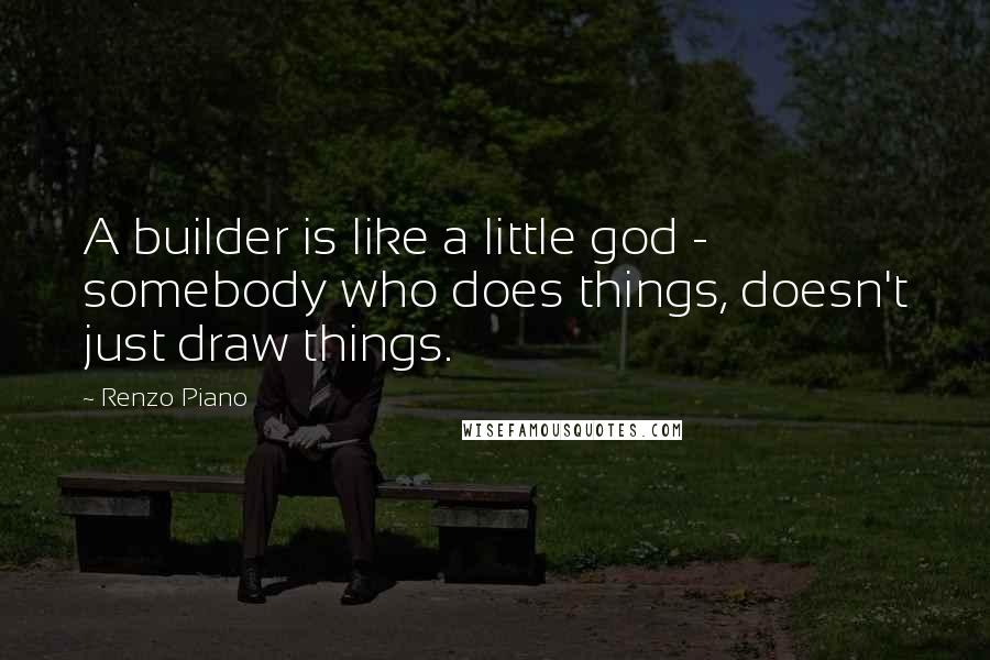 Renzo Piano Quotes: A builder is like a little god - somebody who does things, doesn't just draw things.