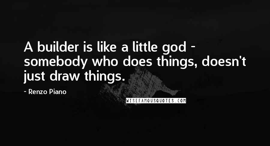 Renzo Piano Quotes: A builder is like a little god - somebody who does things, doesn't just draw things.